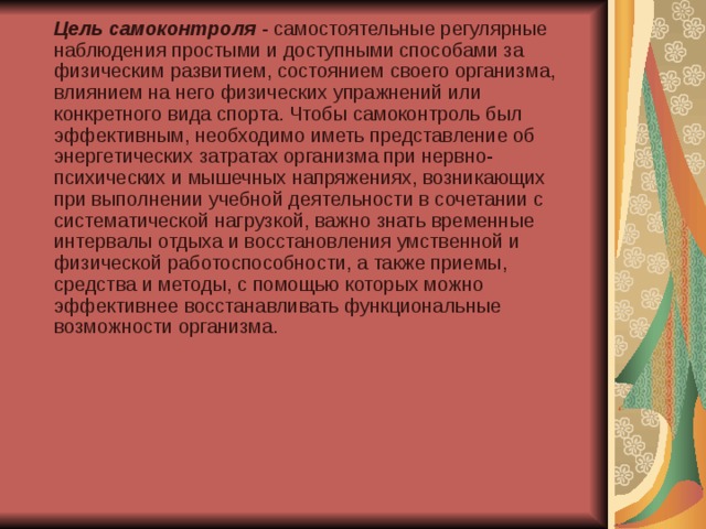  Цель самоконтроля - самостоятельные регулярные наблюдения простыми и доступными способами за физическим развитием, состоянием своего организма, влиянием на него физических упражнений или конкретного вида спорта. Чтобы самоконтроль был эффективным, необходимо иметь представление об энергетических затратах организма при нервно-психических и мышечных напряжениях, возникающих при выполнении учебной деятельности в сочетании с систематической нагрузкой, важно знать временные интервалы отдыха и восстановления умственной и физической работоспособности, а также приемы, средства и методы, с помощью которых можно эффективнее восстанавливать функциональные возможности организма. 