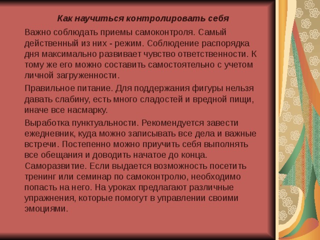Как научиться контролировать себя   Важно соблюдать приемы самоконтроля. Самый действенный из них - режим. Соблюдение распорядка дня максимально развивает чувство ответственности. К тому же его можно составить самостоятельно с учетом личной загруженности.  Правильное питание. Для поддержания фигуры нельзя давать слабину, есть много сладостей и вредной пищи, иначе все насмарку.  Выработка пунктуальности. Рекомендуется завести ежедневник, куда можно записывать все дела и важные встречи. Постепенно можно приучить себя выполнять все обещания и доводить начатое до конца. Саморазвитие. Если выдается возможность посетить тренинг или семинар по самоконтролю, необходимо попасть на него. На уроках предлагают различные упражнения, которые помогут в управлении своими эмоциями. 