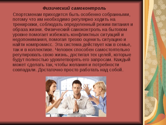  Физический самоконтроль   Спортсменам приходится быть особенно собранными, потому что им необходимо регулярно ходить на тренировки, соблюдать определенный режим питания и образа жизни. Физический самоконтроль на бытовом уровне помогает избежать конфликтных ситуаций и недопонимания, помогая трезво оценить ситуацию и найти компромисс. Эта система действует как в семье, так и в коллективе. Человек способен самостоятельно регулировать свою жизнь, достигая тех целей, которые будут полностью удовлетворять его запросам. Каждый может сделать так, чтобы желания и потребности совпадали. Достаточно просто работать над собой. 