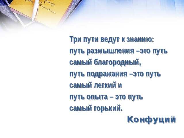 Три пути ведут к знанию: путь размышления –это путь самый благородный, путь подражания –это путь самый легкий и путь опыта – это путь самый горький. Конфуций  