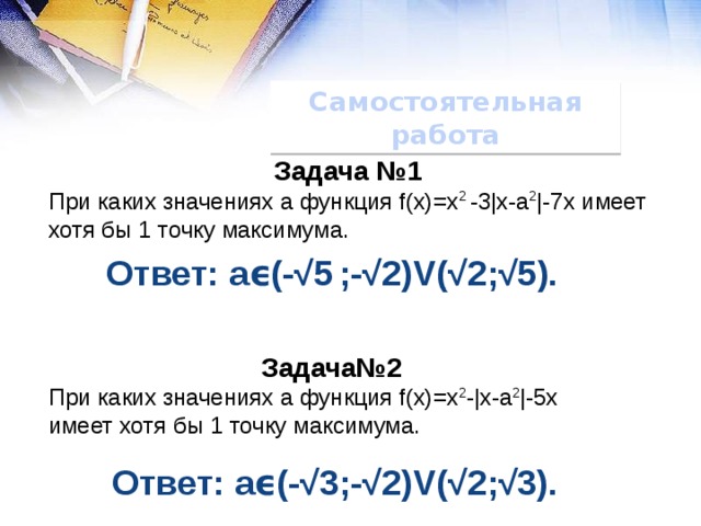 Самостоятельная работа Задача №1 При каких значениях а функция f(x)=x 2 -3|x-a 2 |-7x имеет хотя бы 1 точку максимума. Ответ: аϵ(-√5  ;-√2)V(√2;√5). Задача№2 При каких значениях а функция f(x)=x 2 -|x-a 2 |-5x имеет хотя бы 1 точку максимума. Ответ: aϵ(-√3;-√2)V(√2;√3). 