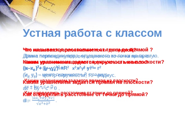 Устная работа с классом   Что называется расстоянием от точки до прямой ? Длина перпендикуляра, опущенного из точки на прямую. Каким уравнением задается окружность на плоскости? (х–х 0 ) 2 + (y–y 0 ) 2 =R 2 x 2  + y 2  = r 2 (х 0, y 0 ) – центр окружности, R – радиус. Каким уравнением задается прямая на плоскости? аx + by + c = 0 . Как определить расстояние от точки до прямой? d .         