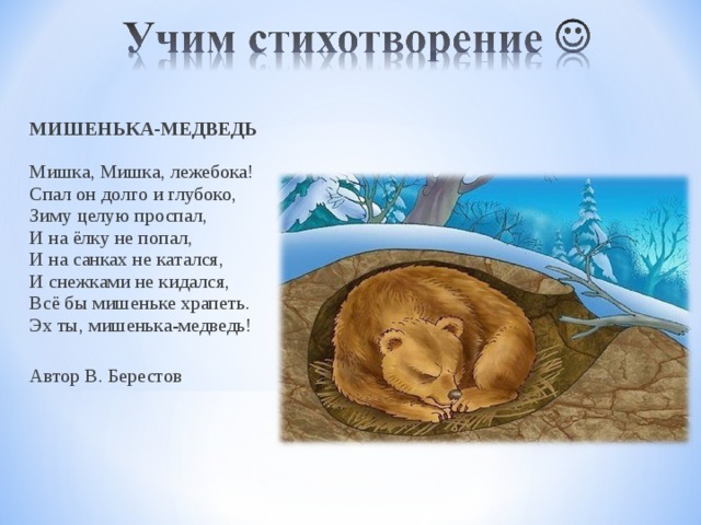 МИШЕНЬКА-МЕДВЕДЬ   Мишка, Мишка, лежебока!  Спал он долго и глубоко,  Зиму целую проспал,  И на ёлку не попал,  И на санках не катался,  И снежками не кидался,  Всё бы мишеньке храпеть.   Эх ты, мишенька-медведь!  Автор В. Берестов 