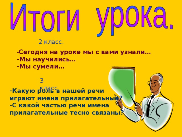  2 класс. - Сегодня на уроке мы с вами узнали… -Мы научились… -Мы сумели… 3 класс -Какую роль в нашей речи играют имена прилагательные? -С какой частью речи имена прилагательные тесно связаны?  