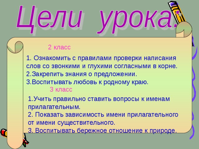 2 класс Ознакомить с правилами проверки написания слов со звонкими и глухими согласными в корне. 2.Закрепить знания о предложении. 3.Воспитывать любовь к родному краю. 3 класс 1.Учить правильно ставить вопросы к именам прилагательным. 2. Показать зависимость имени прилагательного от имени существительного. 3. Воспитывать бережное отношение к природе. 