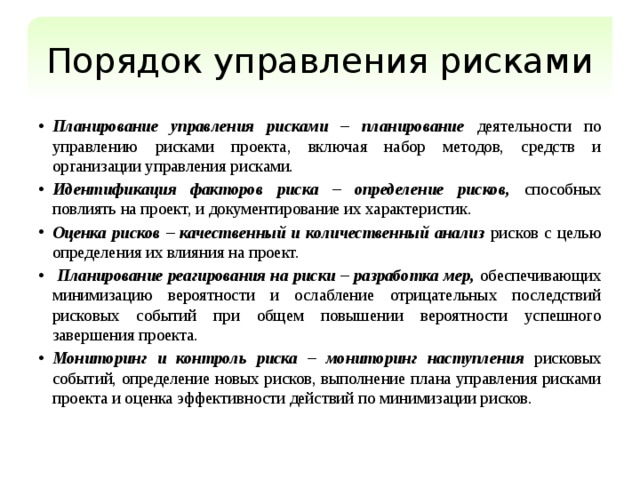 Порядок управления рисками Планирование управления рисками – планирование деятельности по управлению рисками проекта, включая набор методов, средств и организации управления рисками. Идентификация факторов риска – определение рисков, способных повлиять на проект, и документирование их характеристик. Оценка рисков – качественный и количественный анализ рисков с целью определения их влияния на проект.  Планирование реагирования на риски – разработка мер, обеспечивающих минимизацию вероятности и ослабление отрицательных последствий рисковых событий при общем повышении вероятности успешного завершения проекта. Мониторинг и контроль риска – мониторинг наступления рисковых событий, определение новых рисков, выполнение плана управления рисками проекта и оценка эффективности действий по минимизации рисков. 