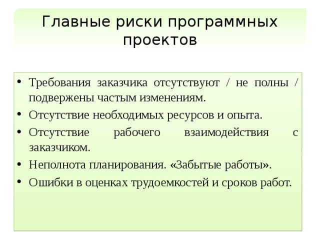 Главные риски программных проектов Требования заказчика отсутствуют / не полны / подвержены частым изменениям. Отсутствие необходимых ресурсов и опыта. Отсутствие рабочего взаимодействия с заказчиком. Неполнота планирования. «Забытые работы». Ошибки в оценках трудоемкостей и сроков работ. 