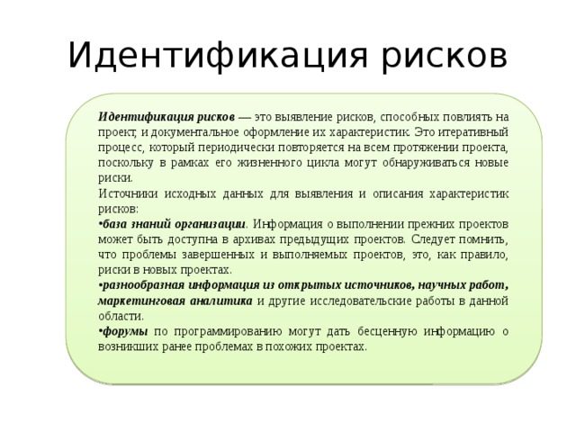 Идентификация рисков Идентификация рисков  — это выявление рисков, способных повлиять на проект, и документальное оформление их характеристик. Это итеративный процесс, который периодически повторяется на всем протяжении проекта, поскольку в рамках его жизненного цикла могут обнаруживаться новые риски. Источники исходных данных для выявления и описания характеристик рисков: база знаний организации . Информация о выполнении прежних проектов может быть доступна в архивах предыдущих проектов. Следует помнить, что проблемы завершенных и выполняемых проектов, это, как правило, риски в новых проектах. разнообразная информация из открытых источников, научных работ, маркетинговая аналитика и другие исследовательские работы в данной области. форумы по программированию могут дать бесценную информацию о возникших ранее проблемах в похожих проектах. 