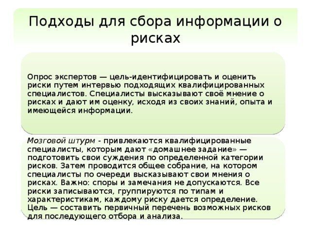 Подходы для сбора информации о рисках Опрос экспертов — цель-идентифицировать и оценить риски путем интервью подходящих квалифицированных специалистов. Специалисты высказывают своё мнение о рисках и дают им оценку, исходя из своих знаний, опыта и имеющейся информации. Мозговой штурм - привлекаются квалифицированные специалисты, которым дают «домашнее задание» — подготовить свои суждения по определенной категории рисков. Затем проводится общее собрание, на котором специалисты по очереди высказывают свои мнения о рисках. Важно: споры и замечания не допускаются. Все риски записываются, группируются по типам и характеристикам, каждому риску дается определение. Цель — составить первичный перечень возможных рисков для последующего отбора и анализа. 
