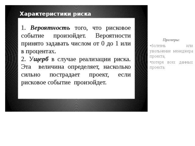 Примеры: болезнь или увольнение менеджера проекта, потеря всех данных проекта. Характеристики риска 1. Вероятность того, что рисковое событие произойдет. Вероятности принято задавать числом от 0 до 1 или в процентах. 2. У щерб в случае реализации риска. Эта величина определяет, насколько сильно пострадает проект, если рисковое событие произойдет. 