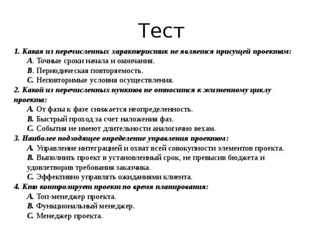 Тест 1. Какая из перечисленных характеристик не является присущей проектам: A . Точные сроки начала и окончания. B . Периодическая повторяемость. C. Неповторимые условия осуществления. 2. Какой из перечисленных пунктов не относится к жизненному циклу проекта: A. От фазы к фазе снижается неопределенность. B. Быстрый проход за счет наложения фаз. C. События не имеют длительности аналогично вехам. 3. Наиболее подходящее определение управления проектом: A. Управление интеграцией и охват всей совокупности элементов проекта. B. Выполнить проект в установленный срок, не превысив бюджета и удовлетворив требования заказчика. C. Эффективно управлять ожиданиями клиента. 4. Кто контролирует проект по время планирования: A. Топ-менеджер проекта. B. Функциональный менеджер. C. Менеджер проекта. 