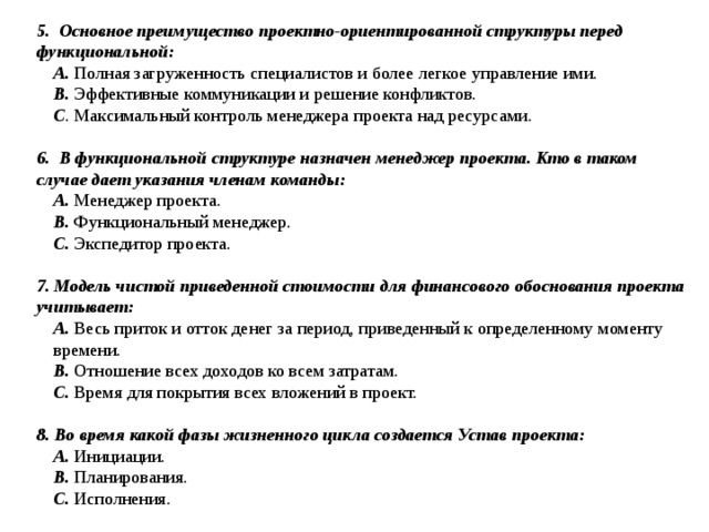 5. Основное преимущество проектно-ориентированной структуры перед функциональной: A. Полная загруженность специалистов и более легкое управление ими. B. Эффективные коммуникации и решение конфликтов. C . Максимальный контроль менеджера проекта над ресурсами. 6. В функциональной структуре назначен менеджер проекта. Кто в таком случае дает указания членам команды: A. Менеджер проекта. B. Функциональный менеджер. C. Экспедитор проекта. 7. Модель чистой приведенной стоимости для финансового обоснования проекта учитывает: A. Весь приток и отток денег за период, приведенный к определенному моменту времени. B. Отношение всех доходов ко всем затратам. C. Время для покрытия всех вложений в проект. 8. Во время какой фазы жизненного цикла создается Устав проекта: A. Инициации. B. Планирования. C. Исполнения. 
