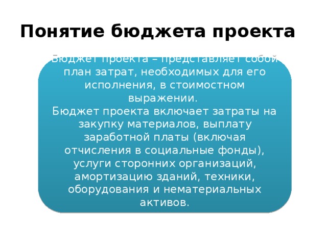 Понятие бюджета проекта Бюджет проекта – представляет собой план затрат, необходимых для его исполнения, в стоимостном выражении. Бюджет проекта включает затраты на закупку материалов, выплату заработной платы (включая отчисления в социальные фонды), услуги сторонних организаций, амортизацию зданий, техники, оборудования и нематериальных активов. 