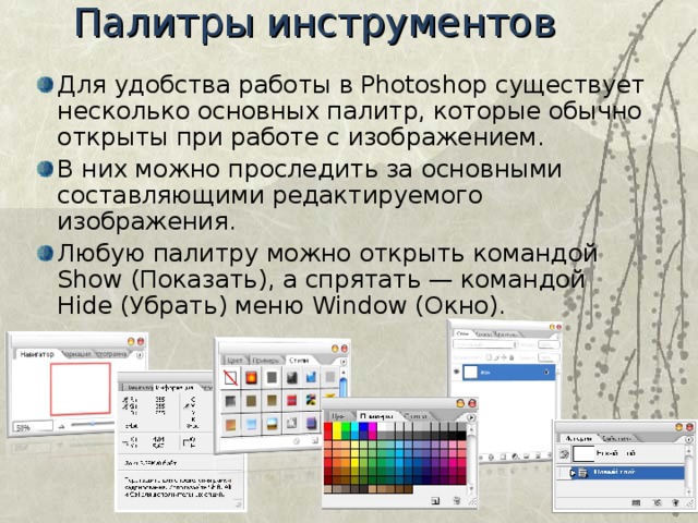 Палитры инструментов   Для удобства работы в Photoshop существует несколько основных палитр, которые обычно открыты при работе с изображением. В них можно проследить за основными составляющими редактируемого изображения. Любую палитру можно открыть командой Show (Показать), а спрятать — командой Hide (Убрать) меню Window (Окно). 