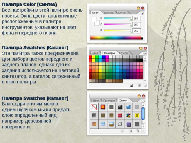 Палитра Color (Синтез) Все настройки в этой палитре очень просты. Окна цвета, аналогичные расположенным в палитре инструментов, указывают на цвет фона и переднего плана. Палитра Swatches (Каталог) Эта палитра также предназначена для выбора цветов переднего и заднего планов, однако для их задания используется не цветовой синтезатор, а каталог, загруженный в окно палитры Палитра Swatches (Каталог) Благодаря стилям можно одним щелчком мыши придать слою определенный вид, например деревянной поверхности. 