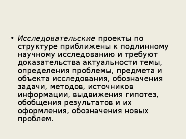 Исследовательские проекты  по структуре приближены к подлинному научному исследованию и требуют доказательства актуальности темы, определения проблемы, предмета и объекта исследования, обозначения задачи, методов, источников информации, выдвижения гипотез, обобщения результатов и их оформления, обозначения новых проблем. 