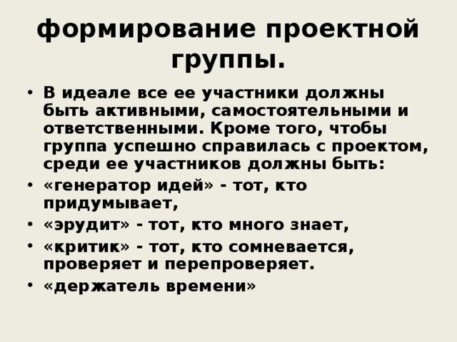 формирование проектной группы. В идеале все ее участники должны быть активными, самостоятельными и ответственными. Кроме того, чтобы группа успешно справилась с проектом, среди ее участников должны быть: «генератор идей» - тот, кто придумывает, «эрудит» - тот, кто много знает, «критик» - тот, кто сомневается, проверяет и перепроверяет. «держатель времени» 