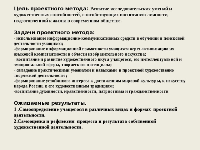Цель проектного метода: Развитие исследовательских умений и художественных способностей, способствующих воспитанию личности, подготовленной к жизни в современном обществе. Задачи проектного метода: - использование информационно-коммуникативных средств в обучении и поисковой деятельности учащихся; -формирование информационной грамотности учащихся через активизацию их языковой компетентности в области изобразительного искусства; - воспитание и развитие художественного вкуса учащегося, его интеллектуальной и эмоциональной сферы, творческого потенциала; - овладение практическими умениями и навыками  в проектной художественно творческой деятельности ; -формирование устойчивого интереса к достижениям мировой культуры, к искусству народа России, к его художественным традициям; воспитание духовности, нравственности, патриотизма и гражданственности  Ожидаемые результаты. 1 .Самоопределение учащегося в различных видах и формах  проектной деятельности. 2.Cамооценка и рефлексия  процесса и результата собственной художественной деятельности.  
