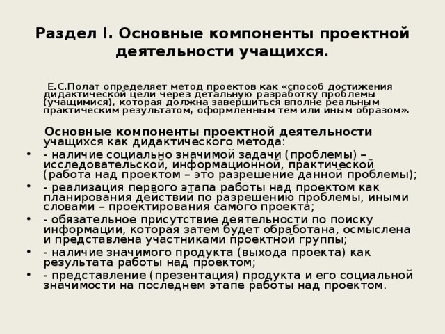 Раздел I. Основные компоненты проектной деятельности учащихся.  Е.С.Полат определяет метод проектов как «способ достижения дидактической цели через детальную разработку проблемы (учащимися), которая должна завершиться вполне реальным практическим результатом, оформленным тем или иным образом».  Основные компоненты проектной деятельности учащихся как дидактического метода: - наличие социально значимой задачи (проблемы) – исследовательской, информационной, практической (работа над проектом – это разрешение данной проблемы); - реализация первого этапа работы над проектом как планирования действий по разрешению проблемы, иными словами – проектирования самого проекта; - обязательное присутствие деятельности по поиску информации, которая затем будет обработана, осмыслена и представлена участниками проектной группы; - наличие значимого продукта (выхода проекта) как результата работы над проектом; - представление (презентация) продукта и его социальной значимости на последнем этапе работы над проектом. 