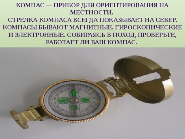 Компас — прибор для ориентирования на местности. Стрелка компаса всегда показывает на север. Компасы бывают магнитные, гироскопические и электронные. Собираясь в поход, проверьте, работает ли ваш компас. 