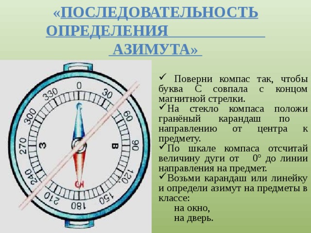 « Последовательность определения  азимута»  Поверни компас так, чтобы буква С совпала с концом магнитной стрелки. На стекло компаса положи гранёный карандаш по направлению от центра к предмету. По шкале компаса отсчитай величину дуги от 0º до линии направления на предмет. Возьми карандаш или линейку и определи азимут на предметы в классе: на окно, на дверь. 