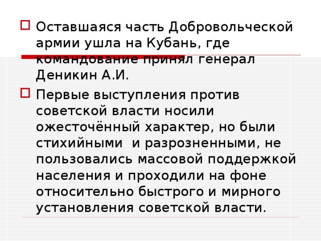 Оставшаяся часть Добровольческой армии ушла на Кубань, где командование принял генерал Деникин А.И. Первые выступления против советской власти носили ожесточённый характер, но были стихийными и разрозненными, не пользовались массовой поддержкой населения и проходили на фоне относительно быстрого и мирного установления советской власти.  