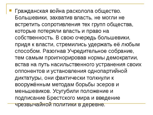 Гражданская война расколола общество. Большевики, захватив власть, не могли не встретить сопротивления тех групп общества, которые потеряли власть и право на собственность. В свою очередь большевики, придя к власти, стремились удержать её любым способом. Разогнав Учредительное собрание, тем самым проигнорировав нормы демократии, встав на путь насильственного устранения своих оппонентов и установления однопартийной диктатуры, они фактически толкнули к вооружённым методам борьбы эсеров и меньшевиков. Усугубили положение и подписание Брестского мира и введение чрезвычайной политики в деревне. 