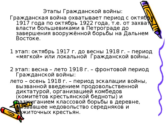 Этапы Гражданской войны: Гражданская война охватывает период с октября 1917 года по октябрь 1922 года, т.е. от захвата власти большевиками в Петрограде до завершения вооружённой борьбы на Дальнем Востоке. 1 этап : октябрь 1917 г. до весны 1918 г. – период «мягкой» или локальной Гражданской войны. 2 этап : весна – лето 1918 г. – фронтовой период Гражданской войны: лето – осень 1918 г. – период эскалации войны, вызванной введением продовольственной диктатурой, организацией комбедов (комитетов крестьянской бедноты) и разжиганием классовой борьбы в деревне, вызвавшее недовольство середняков и зажиточных крестьян. 