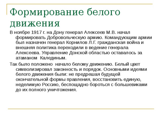 Формирование белого движения В ноябре 1917 г. на Дону генерал Алексеев М.В. начал формировать Добровольческую армию. Командующим армии был назначен генерал Корнилов Л.Г. гражданская война и внешняя политика переходили в ведение генерала Алексеева. Управление Донской областью оставалось за атаманом Калединым. Так было положено начало белому движению. Белый цвет символизировал законность и порядок. Основными идеями белого движения были: не предрешая будущей окончательной формы правления, восстановить единую, неделимую Россию, беспощадно бороться с большевиками до их полного уничтожения. 