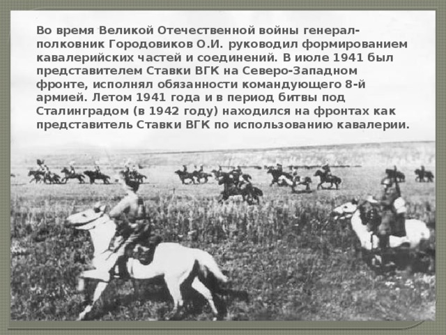 Во время Великой Отечественной войны генерал-полковник Городовиков О.И. руководил формированием кавалерийских частей и соединений. В июле 1941 был представителем Ставки ВГК на Северо-Западном фронте, исполнял обязанности командующего 8-й армией. Летом 1941 года и в период битвы под Сталинградом (в 1942 году) находился на фронтах как представитель Ставки ВГК по использованию кавалерии. 