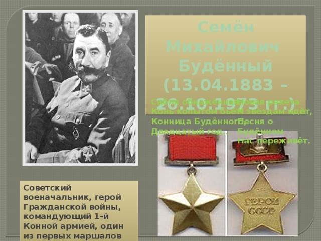Семён Михайлович Будённый (13.04.1883 – 26.10.1973 гг.) Сабля обнажённая, Новая ракета Конь копытом бьёт! К звёздам идёт, Конница Будённого, Песня о Будённом Двадцатый год… Нас переживёт.  Советский военачальник, герой Гражданской войны, командующий 1-й Конной армией, один из первых маршалов Советского Союза 
