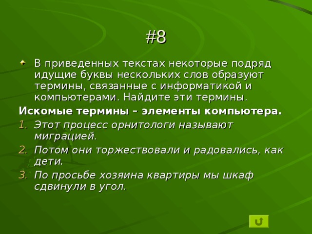 #8 В приведенных текстах некоторые подряд идущие буквы нескольких слов образуют термины, связанные с информатикой и компьютерами. Найдите эти термины. Искомые термины – элементы компьютера. Этот процесс орнитологи называют миграцией. Потом они торжествовали и радовались, как дети. По просьбе хозяина квартиры мы шкаф сдвинули в угол.  