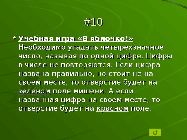 #10 Учебная игра «В яблочко!» Необходимо угадать четырехзначное число, называя по одной цифре. Цифры в числе не повторяются. Если цифра названа правильно, но стоит не на своем месте, то отверстие будет на зеленом поле мишени. А если названная цифра на своем месте, то отверстие будет на красном поле. 