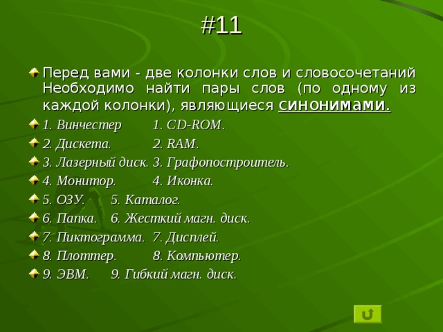 #11 Перед вами - две колонки слов и словосочетаний Необходимо найти пары слов (по одному из каждой колонки), являющиеся синонимами. 1. Винчестер   1. CD-ROM . 2. Дискета.   2. RAM . 3. Лазерный диск.   3. Графопостроитель. 4. Монитор.   4. Иконка. 5. ОЗУ.    5. Каталог. 6. Папка.    6. Жесткий магн. диск. 7. Пиктограмма.   7. Дисплей. 8. Плоттер.   8. Компьютер. 9. ЭВМ.    9. Гибкий магн. диск. 