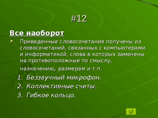 #12 Все наоборот Приведенные словосочетания получены из словосочетаний, связанных с компьютерами и информатикой, слова в которых заменены на противоположные по смыслу, назначению , размерам и т.п. Беззвучный микрофон. Коллективные счеты. Гибкое кольцо. Беззвучный микрофон. Коллективные счеты. Гибкое кольцо.  