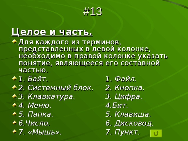 #13 Целое и часть. Для каждого из терминов, представленных в левой колонке, необходимо в правой колонке указать понятие, являющееся его составной частью. 1. Байт.     1. Файл. 2. Системный блок.  2. Кнопка. 3. Клавиатура.   3. Цифра. 4. Меню.    4.Бит. 5. Папка.    5. Клавиша. 6.Число.     6. Дисковод. 7. «Мышь».    7. Пункт. 