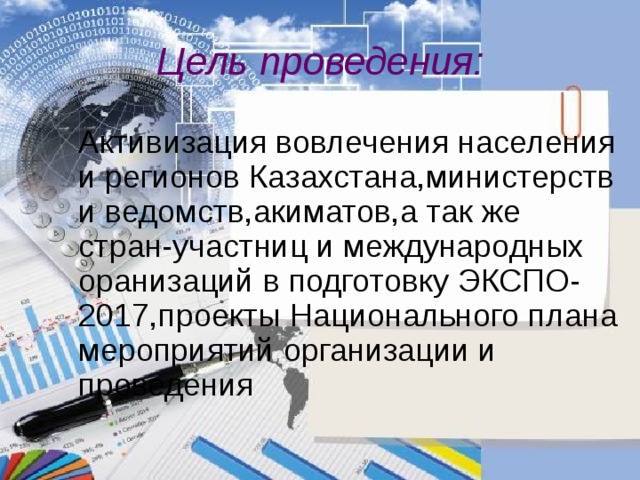 Цель проведения :  Активизация вовлечения населения и регионов Казахстана,министерств и ведомств,акиматов,а так же стран-участниц и международных оранизаций в подготовку ЭКСПО-2017,проекты Национального плана мероприятий организации и проведения  