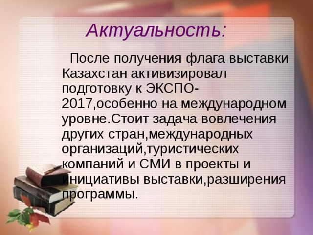 Актуальность:  После получения флага выставки Казахстан активизировал подготовку к ЭКСПО-2017,особенно на международном уровне.Стоит задача вовлечения других стран,международных организаций,туристических компаний и СМИ в проекты и инициативы выставки,разширения программы. 