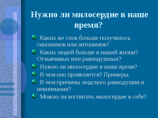 Нужно ли милосердие в наше время?   Каких же слов больше получилось синонимов или антонимов?  Каких людей больше в нашей жизни? Отзывчивых или равнодушных?  Нужно ли милосердие в наше время?  В чем оно проявляется? Примеры.  В чем причины людского равнодушия и невнимания?  Можно ли воспитать милосердие в себе?  Каких же слов больше получилось синонимов или антонимов?  Каких людей больше в нашей жизни? Отзывчивых или равнодушных?  Нужно ли милосердие в наше время?  В чем оно проявляется? Примеры.  В чем причины людского равнодушия и невнимания?  Можно ли воспитать милосердие в себе? 