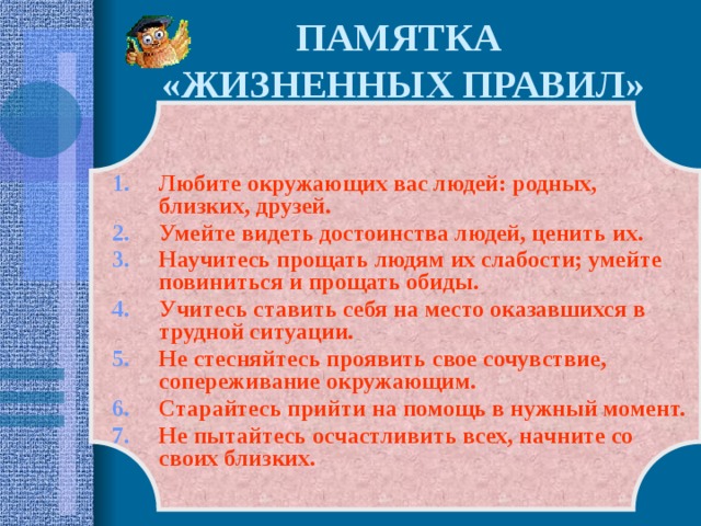 ПАМЯТКА  «ЖИЗНЕННЫХ ПРАВИЛ»  Любите окружающих вас людей: родных, близких, друзей. Умейте видеть достоинства людей, ценить их. Научитесь прощать людям их слабости; умейте повиниться и прощать обиды. Учитесь ставить себя на место оказавшихся в трудной ситуации. Не стесняйтесь проявить свое сочувствие, сопереживание окружающим. Старайтесь прийти на помощь в нужный момент. Не пытайтесь осчастливить всех, начните со своих близких. 