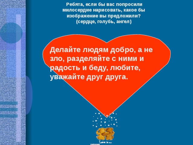   Ребята, если бы вас попросили милосердие нарисовать, какое бы изображение вы предложили? (сердце, голубь, ангел) Делайте людям добро, а не зло, разделяйте с ними и радость и беду, любите, уважайте друг друга. 