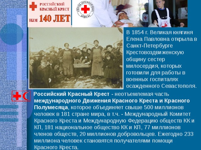 В 1854 г. Великая княгиня Елена Павловна открыла в Санкт-Петербурге Крестовоздвиженскую общину сестер милосердия, которых готовили для работы в военных госпиталях осажденного Севастополя.  Российский Красный Крест - неотъемлемая часть международного Движения Красного Креста и Красного Полумесяца , которое объединяет свыше 500 миллионов человек в 181 стране мира, в т.ч. - Международный Комитет Красного Креста и Международную Федерацию обществ КК и КП, 181 национальное общество КК и КП, 77 миллионов членов обществ, 20 миллионов добровольцев. Ежегодно 233 миллиона человек становятся получателями помощи Красного Креста. 