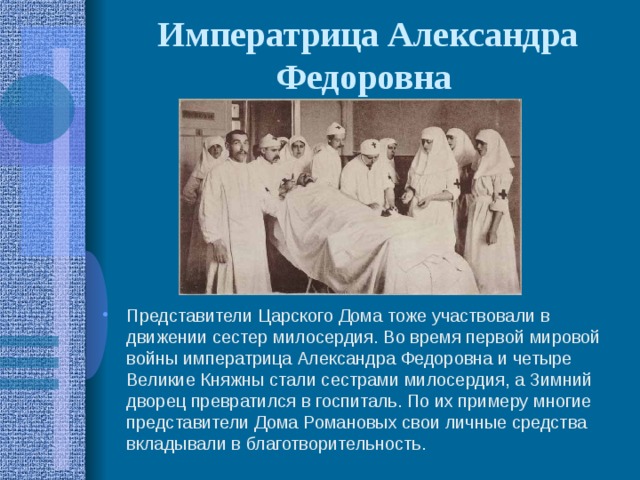 Императрица Александра Федоровна  Представители Царского Дома тоже участвовали в движении сестер милосердия. Во время первой мировой войны императрица Александра Федоровна и четыре Великие Княжны стали сестрами милосердия, а Зимний дворец превратился в госпиталь. По их примеру многие представители Дома Романовых свои личные средства вкладывали в благотворительность. 