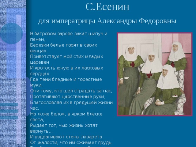 С.Есенин  для императрицы Александры Федоровны  В багровом зареве закат шипуч и пенен,  Березки белые горят в своих венцах.  Приветствует мой стих младых царевен  И кротость юную в их ласковых сердцах.  Где тени бледные и горестные муки,  Они тому, кто шел страдать за нас,  Протягивают царственные руки,  Благословляя их в грядущей жизни час.  На ложе белом, в ярком блеске света,  Рыдает тот, чью жизнь хотят вернуть…  И вздрагивают стены лазарета  От жалости, что им сжимает грудь.  Все ближе тянет их рукой неодолимой  Туда, где скорбь кладет печать на лбу.  О, помолись, святая Магдалина,  За их судьбу. 