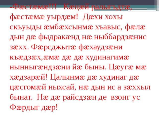 -Фӕстӕмӕ!!! Кӕцӕй ралыгъдтӕ, фæстæмæ уырдӕм! Дӕхи хохы скъуыды ӕмбӕхсынмӕ хъавыс, фӕлӕ дын дӕ фыдракæнд нӕ ныббардзӕнис зӕхх. Фӕрсджытӕ фӕхаудзӕни къӕдзӕх,ӕмӕ дӕ дӕ худинагимӕ нынныгӕндзӕни йӕ быны. Цӕугӕ мӕ хӕдзарӕй! Цалынмӕ дӕ худинаг дӕ цӕсгомӕй ныхсай, нӕ дын ис а зӕххыл бынат. Нӕ дӕ райсдзӕн де взонг ус Фӕрдыг дӕр! 