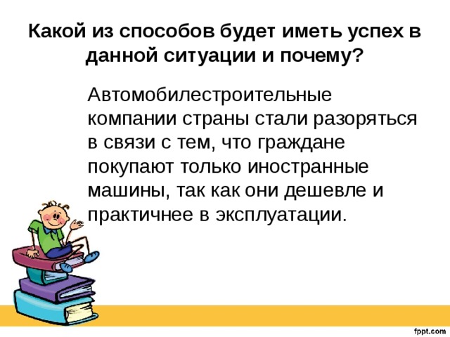 Какой из способов будет иметь успех в данной ситуации и почему? Автомобилестроительные компании страны стали разоряться в связи с тем, что граждане покупают только иностранные машины, так как они дешевле и практичнее в эксплуатации. 