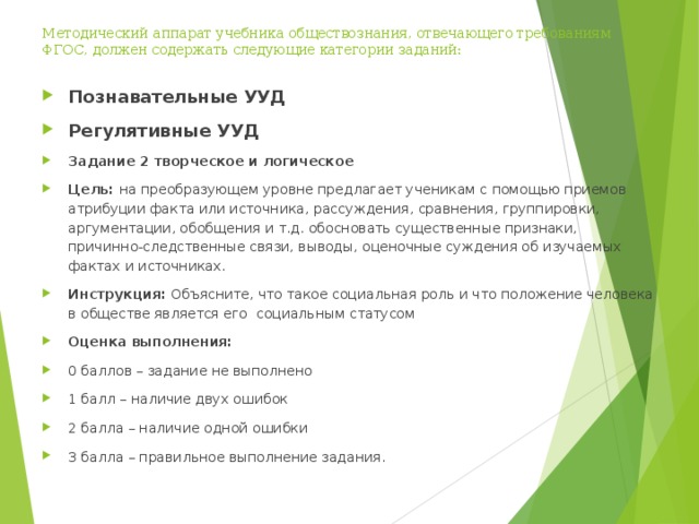 Методический аппарат учебника обществознания, отвечающего требованиям ФГОС, должен содержать следующие категории заданий:   Познавательные УУД Регулятивные УУД Задание 2 творческое и логическое Цель: на преобразующем уровне предлагает ученикам с помощью приемов атрибуции факта или источника, рассуждения, сравнения, группировки, аргументации, обобщения и т.д. обосновать существенные признаки, причинно-следственные связи, выводы, оценочные суждения об изучаемых фактах и источниках. Инструкция: Объясните, что такое социальная роль и что положение человека в обществе является его социальным статусом Оценка выполнения: 0 баллов – задание не выполнено 1 балл – наличие двух ошибок 2 балла – наличие одной ошибки 3 балла – правильное выполнение задания.  