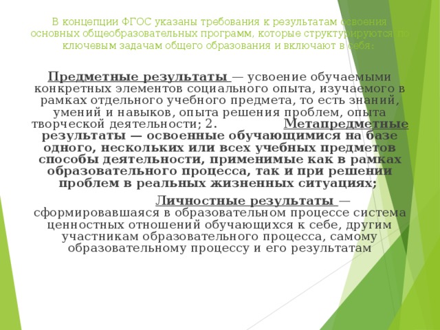 В концепции ФГОС указаны требования к результатам освоения основных общеобразовательных программ, которые структурируются по ключевым задачам общего образования и включают в себя: Предметные результаты — усвоение обучаемыми конкретных элементов социального опыта, изучаемого в рамках отдельного учебного предмета, то есть знаний, умений и навыков, опыта решения проблем, опыта творческой деятельности; 2. Метапредметные результаты — освоенные обучающимися на базе одного, нескольких или всех учебных предметов способы деятельности, применимые как в рамках образовательного процесса, так и при решении проблем в реальных жизненных ситуациях;  Личностные результаты — сформировавшаяся в образовательном процессе система ценностных отношений обучающихся к себе, другим участникам образовательного процесса, самому образовательному процессу и его результатам 