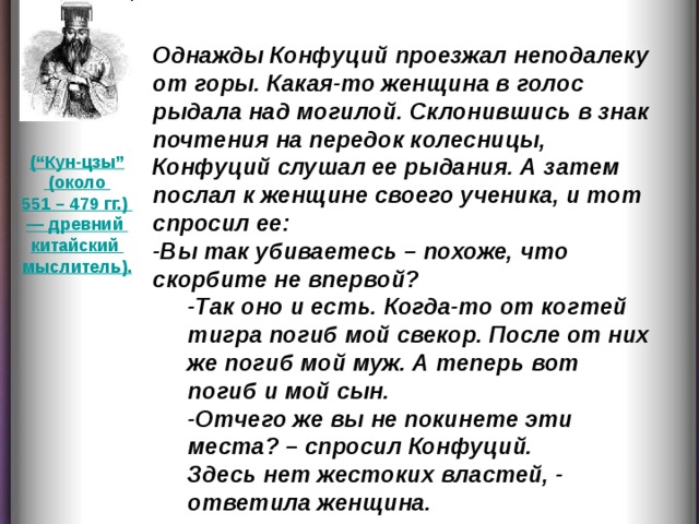 Однажды Конфуций проезжал неподалеку от горы. Какая-то женщина в голос рыдала над могилой. Склонившись в знак почтения на передок колесницы, Конфуций слушал ее рыдания. А затем послал к женщине своего ученика, и тот спросил ее: -Вы так убиваетесь – похоже, что скорбите не впервой? -Так оно и есть. Когда-то от когтей тигра погиб мой свекор. После от них же погиб мой муж. А теперь вот погиб и мой сын. -Отчего же вы не покинете эти места? – спросил Конфуций. Здесь нет жестоких властей, - ответила женщина. -Так оно и есть. Когда-то от когтей тигра погиб мой свекор. После от них же погиб мой муж. А теперь вот погиб и мой сын. -Отчего же вы не покинете эти места? – спросил Конфуций. Здесь нет жестоких властей, - ответила женщина. (“Кун-цзы”  (около 551 – 479 гг.) — древний китайский мыслитель).  