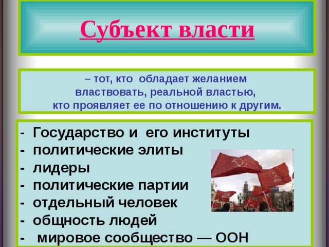 Субъект власти – тот, кто обладает желанием властвовать, реальной властью, кто проявляет ее по отношению к другим. - Государство и его институты - политические элиты - лидеры - политические партии - отдельный человек - общность людей - мировое сообщество — ООН  